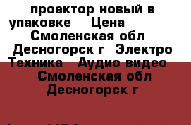 проектор новый в упаковке  › Цена ­ 5 000 - Смоленская обл., Десногорск г. Электро-Техника » Аудио-видео   . Смоленская обл.,Десногорск г.